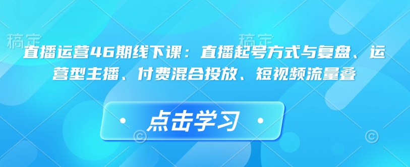 直播运营46期线下课：直播起号方式与复盘、运营型主播、付费混合投放、短视频流量叠-云泽轻创网