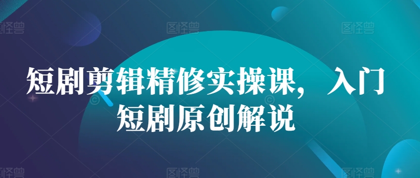 短剧剪辑精修实操课，入门短剧原创解说-云泽轻创网