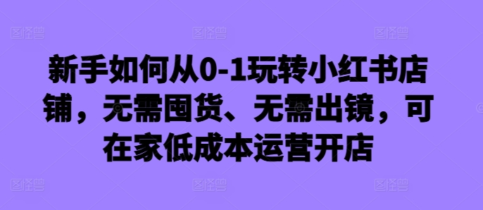 新手如何从0-1玩转小红书店铺，无需囤货、无需出镜，可在家低成本运营开店-云泽轻创网