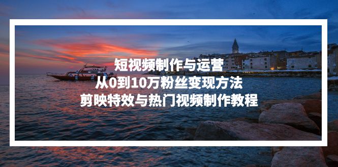 短视频制作与运营，从0到10万粉丝变现方法，剪映特效与热门视频制作教程-云泽轻创网
