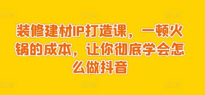 装修建材IP打造课，一顿火锅的成本，让你彻底学会怎么做抖音-云泽轻创网