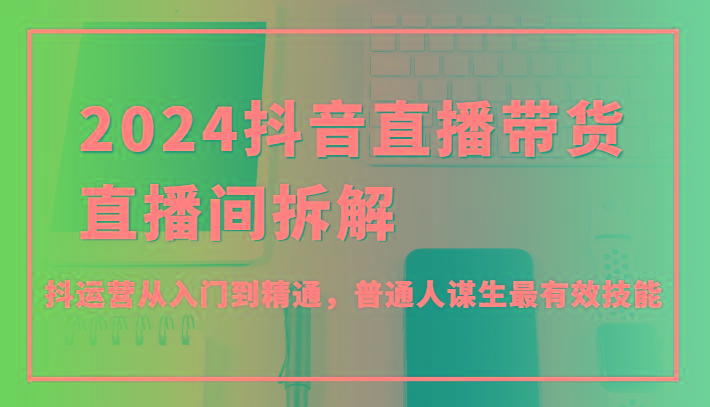 2024抖音直播带货直播间拆解，抖运营从入门到精通，普通人谋生最有效技能-云泽轻创网