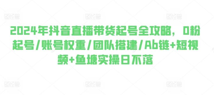 2024年抖音直播带货起号全攻略，0粉起号/账号权重/团队搭建/Ab链+短视频+鱼塘实操日不落-云泽轻创网