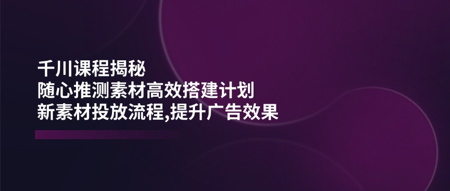 千川课程揭秘：随心推测素材高效搭建计划,新素材投放流程,提升广告效果-云泽轻创网
