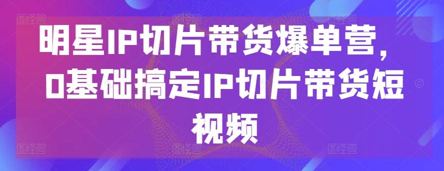 明星IP切片带货爆单营，0基础搞定IP切片带货短视频-云泽轻创网