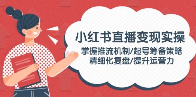 小红书直播变现实操:掌握推流机制/起号筹备策略/精细化复盘/提升运营力-云泽轻创网