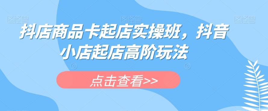 抖店商品卡起店实操班，抖音小店起店高阶玩法-云泽轻创网