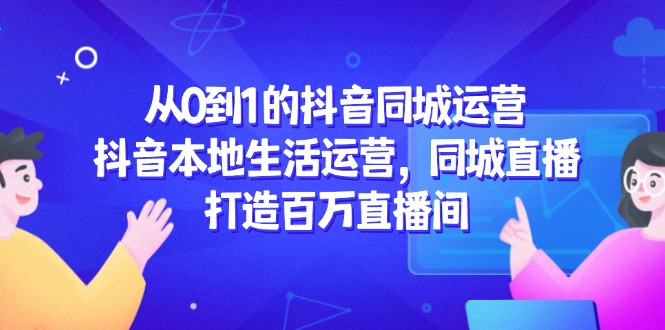 从0到1的抖音同城运营，抖音本地生活运营，同城直播，打造百万直播间-云泽轻创网