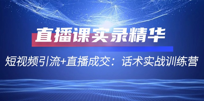 直播课实录精华：短视频引流+直播成交：话术实战训练营-云泽轻创网