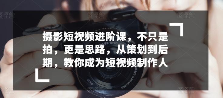 摄影短视频进阶课，不只是拍，更是思路，从策划到后期，教你成为短视频制作人-云泽轻创网