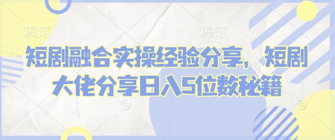 短剧融合实操经验分享，短剧大佬分享日入5位数秘籍-云泽轻创网