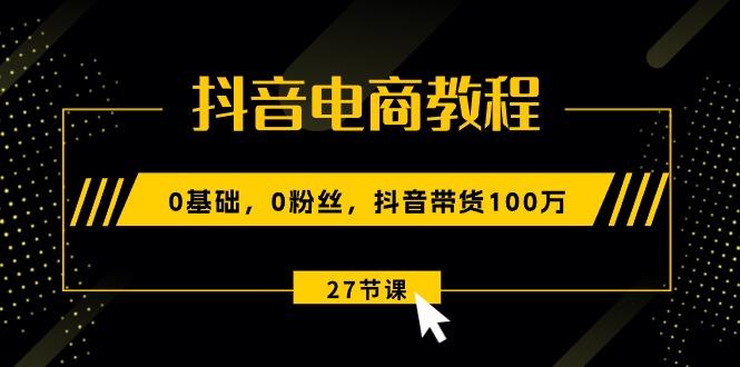 抖音电商教程：0基础，0粉丝，抖音带货100万(27节视频课-云泽轻创网