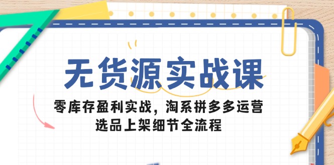 无货源实战课：零库存盈利实战，淘系拼多多运营，选品上架细节全流程-云泽轻创网