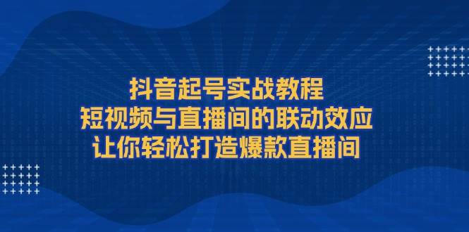 抖音起号实战教程，短视频与直播间的联动效应，让你轻松打造爆款直播间-云泽轻创网