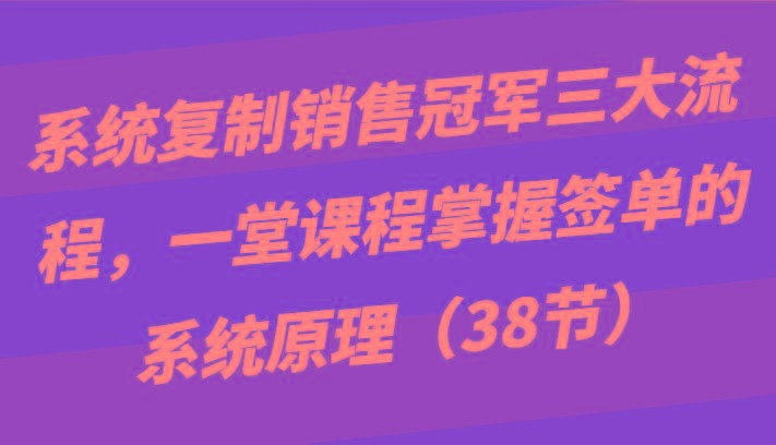 系统复制销售冠军三大流程，一堂课程掌握签单的系统原理(38节)-云泽轻创网