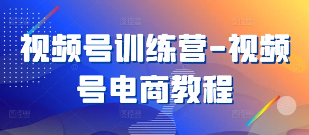 视频号训练营-视频号电商教程-云泽轻创网