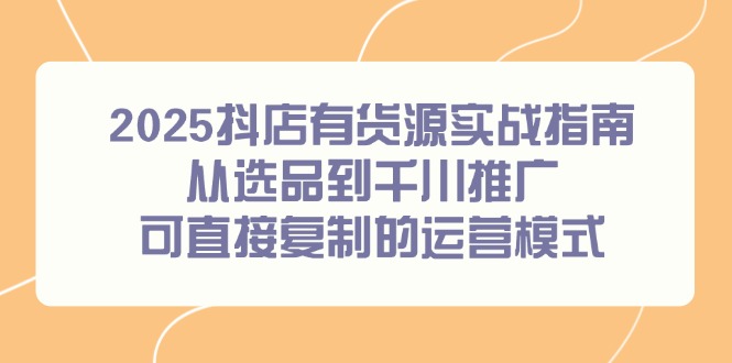 2025抖店有货源实战指南，从选品到千川推广，可直接复制的运营模式-云泽轻创网