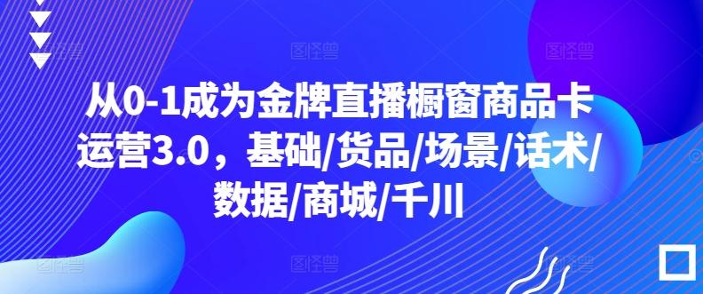 从0-1成为金牌直播橱窗商品卡运营3.0，基础/货品/场景/话术/数据/商城/千川-云泽轻创网