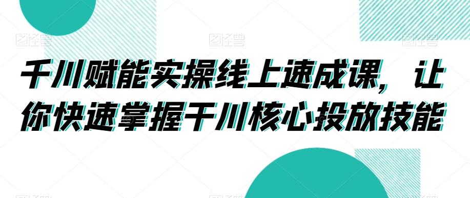 千川赋能实操线上速成课，让你快速掌握干川核心投放技能-云泽轻创网