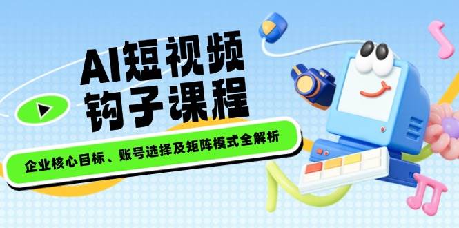 AI短视频钩子课程，企业核心目标、账号选择及矩阵模式全解析-云泽轻创网