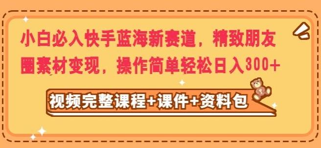 小白必入快手蓝海新赛道，精致朋友圈素材变现，操作简单轻松日入300-云泽轻创网