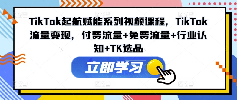 TikTok起航赋能系列视频课程，TikTok流量变现，付费流量+免费流量+行业认知+TK选品-云泽轻创网