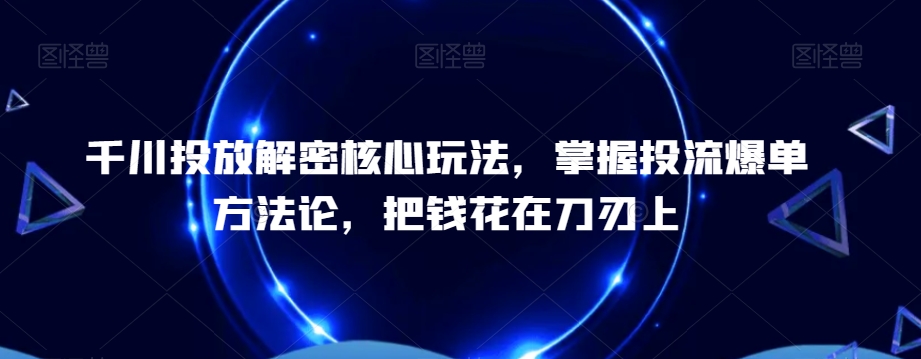 千川投放解密核心玩法，​掌握投流爆单方法论，把钱花在刀刃上-云泽轻创网