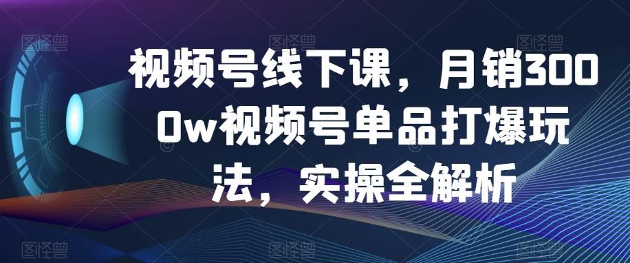 视频号线下课，月销3000w视频号单品打爆玩法，实操全解析-云泽轻创网