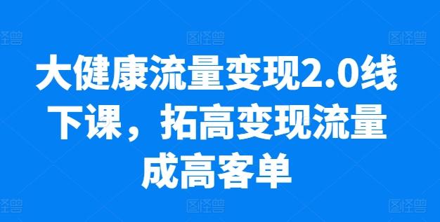 大健康流量变现2.0线下课，​拓高变现流量成高客单，业绩10倍增长，低粉高变现，只讲落地实操-云泽轻创网