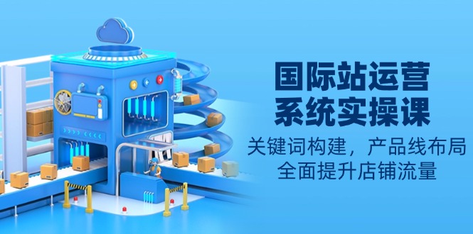 国际站运营系统实操课：关键词构建，产品线布局，全面提升店铺流量-云泽轻创网