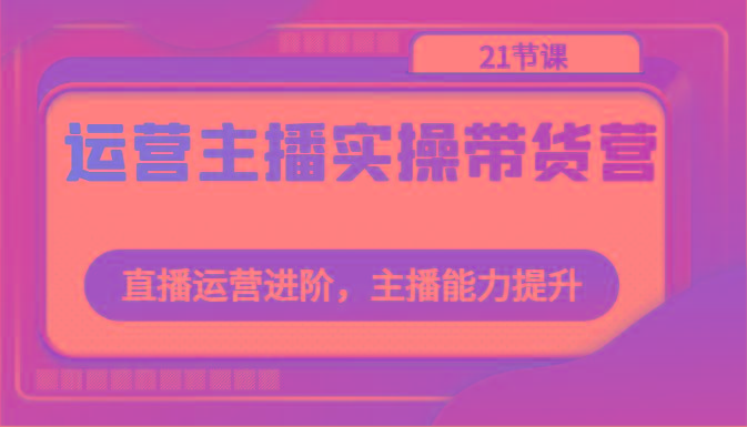 运营主播实操带货营：直播运营进阶，主播能力提升(21节课)-云泽轻创网