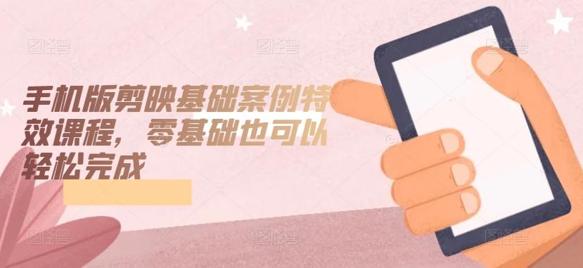 手机版剪映基础案例特效课程，零基础也可以轻松完成-云泽轻创网