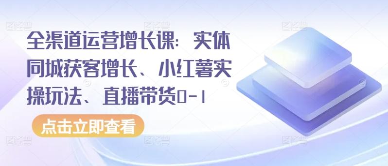 全渠道运营增长课：实体同城获客增长、小红薯实操玩法、直播带货0-1-云泽轻创网