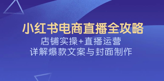 小红书电商直播全攻略，店铺实操+直播运营，详解爆款文案与封面制作-云泽轻创网