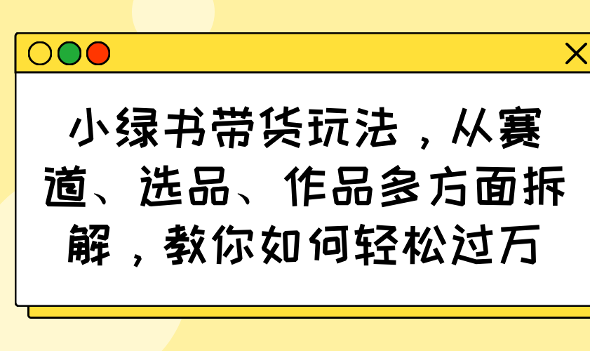 小绿书带货玩法，从赛道、选品、作品多方面拆解，教你如何轻松过万-云泽轻创网