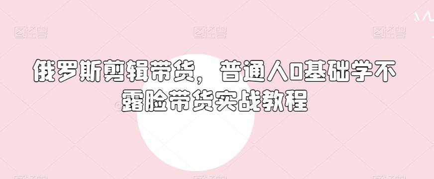 俄罗斯产品剪辑带货，普通人0基础学不露脸带货实战教程-云泽轻创网