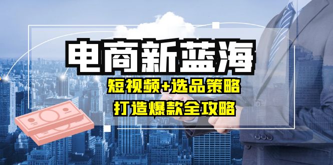 商家必看电商新蓝海：短视频+选品策略，打造爆款全攻略，月入10w+-云泽轻创网