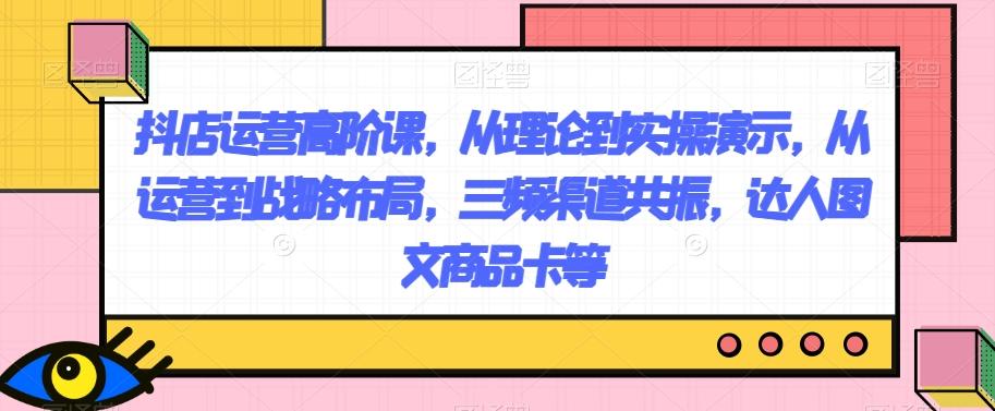 抖店运营高阶课，从理论到实操演示，从运营到战略布局，三频渠道共振，达人图文商品卡等-云泽轻创网