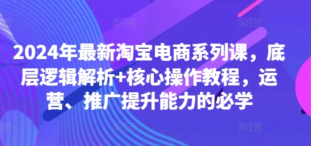 2024年最新淘宝电商系列课，底层逻辑解析+核心操作教程，运营、推广提升能力的必学-云泽轻创网