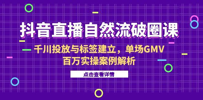 抖音直播自然流破圈课-6月，千川投放与标签建立，单场GMV百万实操案例解析-云泽轻创网
