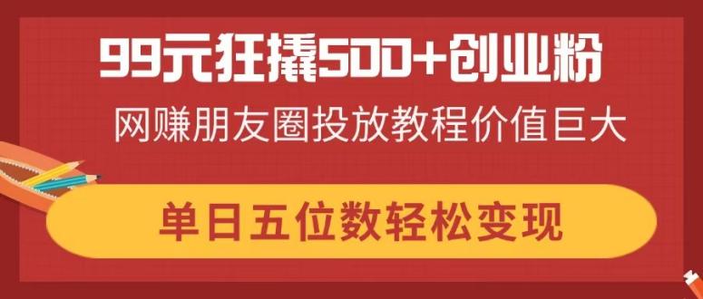 99元狂撬500+创业粉，网赚朋友圈投放教程价值巨大，单日五位数轻松变现-云泽轻创网