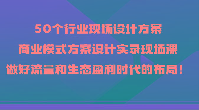 50个行业现场设计方案，商业模式方案设计实录现场课，做好流量和生态盈利时代的布局！-云泽轻创网