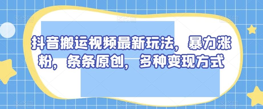 抖音搬运视频最新玩法，暴力涨粉，条条原创，多种变现方式【揭秘】-云泽轻创网