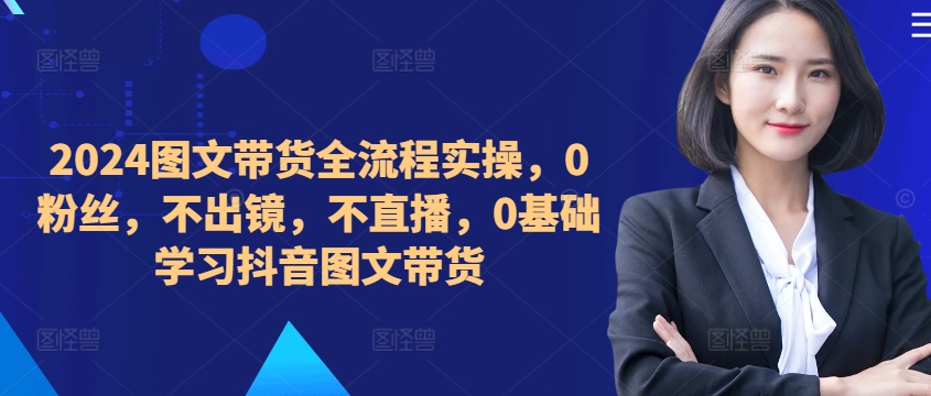 ​​​​​​2024图文带货全流程实操，0粉丝，不出镜，不直播，0基础学习抖音图文带货-云泽轻创网