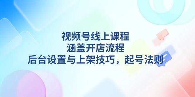 视频号线上课程详解，涵盖开店流程，后台设置与上架技巧，起号法则-云泽轻创网