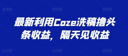 最新利用Coze洗稿撸头条收益，隔天见收益【揭秘】-云泽轻创网