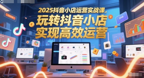 2025抖音小店运营实战课，玩转抖音小店，实现高效运营-云泽轻创网