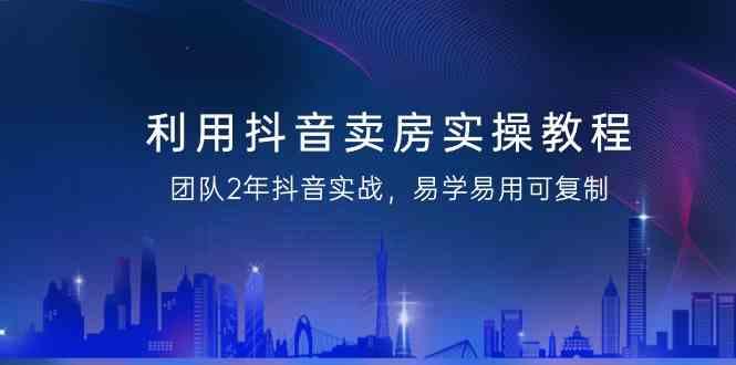 利用抖音卖房实操教程，团队2年抖音实战，易学易用可复制(无水印课程)-云泽轻创网