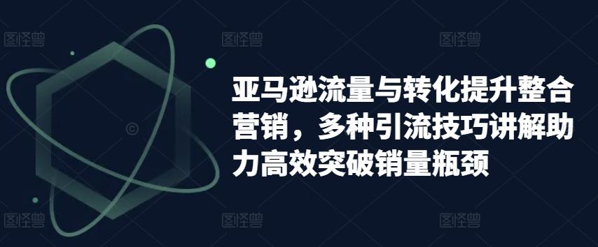 亚马逊流量与转化提升整合营销，多种引流技巧讲解助力高效突破销量瓶颈-云泽轻创网