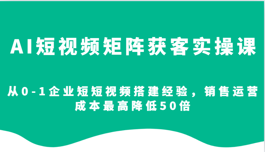 AI短视频矩阵获客实操课,从0-1企业短短视频搭建经验,销售运营成本最高降低50倍-云泽轻创网